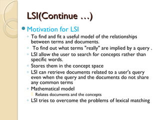LSI(Continue …)LSI(Continue …)
Motivation for LSI
◦ To find and fit a useful model of the relationships
between terms and documents.
◦ To find out what terms "really" are implied by a query .
◦ LSI allow the user to search for concepts rather than
specific words.
◦ Stores them in the concept space
◦ LSI can retrieve documents related to a user's query
even when the query and the documents do not share
any common terms
◦ Mathematical model
 Relates documents and the concepts
◦ LSI tries to overcome the problems of lexical matching
 