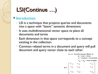 LSI(Continue …)LSI(Continue …)
Introduction
◦ LSI is a technique that projects queries and documents
into a space with “latent” semantic dimensions
◦ It uses multidimensional vector space to place all
documents and terms
◦ Each dimension in that space corresponds to a concept
existing in the collection.
◦ Common related terms in a document and query will pull
document and query vector close to each other.
 