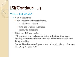 LSI(Continue …)LSI(Continue …)
How LSI Work?
• A set of documents
 how to determine the similiar ones?
 examine the documents
 try to find concepts in common
 classify the documents
• This is how LSI also works.
• LSI represents terms and documents in a high-dimensional space
allowing relationships between terms and documents to be exploited
during searching.
• Convert high-dimensional space to lower-dimensional space, throw out
noise, keep the good stuff
 