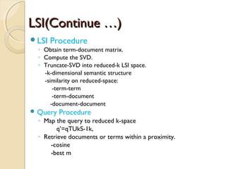 LSI(Continue …)LSI(Continue …)
LSI Procedure
◦ Obtain term-document matrix.
◦ Compute the SVD.
◦ Truncate-SVD into reduced-k LSI space.
-k-dimensional semantic structure
-similarity on reduced-space:
-term-term
-term-document
-document-document
 Query Procedure
◦ Map the query to reduced k-space
q’=qTUkS-1k,
◦ Retrieve documents or terms within a proximity.
-cosine
-best m
 