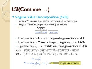 LSI(Continue …)LSI(Continue …)
Singular Value Decomposition (SVD)
◦ For an m n matrix A of rank r there exists aˣ factorization
◦ Singular Vale Decomposition =SVD) as follows
 A=U VΣ T
◦ The columns of U are orthogonal eigenvectors of AAT
◦ The columns of V are orthogonal eigenvectors of AT
A
◦ Eigenvectors λ1 … λr of AAT
are the eigenvectors of AT
A
AAT
=
AT
A=
 