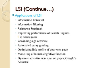 LSI (Continue…)LSI (Continue…)
Applications of LSI
◦ Information Retrieval
◦ Information Filtering
◦ Relevance Feedback
◦ Improving performance of Search Engines
 in ranking pages
◦ Cross-language retrieval
◦ Automated essay grading
◦ Optimizing link profile of your web page
◦ Modelling of human cognitive function
◦ Dynamic advertisements put on pages, Google’s
AdSense
 