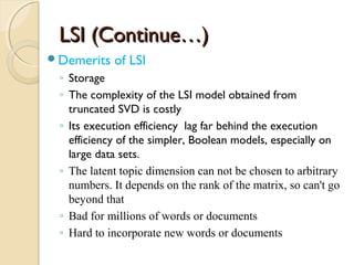 LSI (Continue…)LSI (Continue…)
Demerits of LSI
◦ Storage
◦ The complexity of the LSI model obtained from
truncated SVD is costly
◦ Its execution efficiency lag far behind the execution
efficiency of the simpler, Boolean models, especially on
large data sets.
◦ The latent topic dimension can not be chosen to arbitrary
numbers. It depends on the rank of the matrix, so can't go
beyond that
◦ Bad for millions of words or documents
◦ Hard to incorporate new words or documents
 