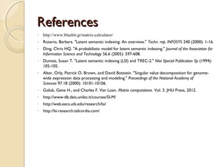 ReferencesReferences
◦ http://www.bluebit.gr/matrix-calculator/
◦ Rosario, Barbara. "Latent semantic indexing: An overview." Techn. rep. INFOSYS 240 (2000): 1-16.
◦ Ding, Chris HQ. "A probabilistic model for latent semantic indexing." Journal of the Association for
Information Science and Technology 56.6 (2005): 597-608.
◦ Dumais, Susan T. "Latent semantic indexing (LSI) and TREC-2." Nist Special Publication Sp (1994):
105-105.
◦ Alter, Orly, Patrick O. Brown, and David Botstein. "Singular value decomposition for genome-
wide expression data processing and modeling." Proceedings of the National Academy of
Sciences 97.18 (2000): 10101-10106.
◦ Golub, Gene H., and Charles F. Van Loan. Matrix computations. Vol. 3. JHU Press, 2012.
◦ http://www-db.deis.unibo.it/courses/SI-M/
◦ http://web.eecs.utk.edu/research/lsi/
◦ http://lsi.research.telcordia.com/
 