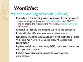 Word2VectWord2Vect
Continuous Bag of Words (CBOW)
◦ It predicted the missing word window of context words
 Suppose we given the words Latent Dirichlet, then CBOW
model predict the missing word Allocation, so Latent Dirichlet
Allocation
◦ it useful to identify the missing word in the sentence
◦ It identify the effective sentiment orientations
◦ Randomly initialize input/output weight matrices of sizes
VxN and NxV where V: vocab size, N: vector size
(parameter
◦ Update weight matrices using SGD, backprop. and cross
entropy over corpus
◦ Hidden layer size corresponds to word vector
dimensional.
 