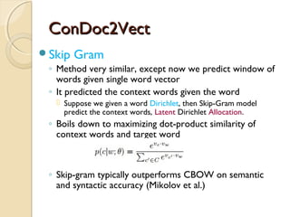 ConDoc2VectConDoc2Vect
Skip Gram
◦ Method very similar, except now we predict window of
words given single word vector
◦ It predicted the context words given the word
 Suppose we given a word Dirichlet, then Skip-Gram model
predict the context words, Latent Dirichlet Allocation.
◦ Boils down to maximizing dot-product similarity of
context words and target word
◦ Skip-gram typically outperforms CBOW on semantic
and syntactic accuracy (Mikolov et al.)
 