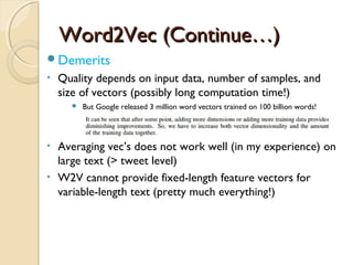 Word2Vec (Continue…)Word2Vec (Continue…)
Demerits
• Quality depends on input data, number of samples, and
size of vectors (possibly long computation time!)
 But Google released 3 million word vectors trained on 100 billion words!
• Averaging vec’s does not work well (in my experience) on
large text (> tweet level)
• W2V cannot provide fixed-length feature vectors for
variable-length text (pretty much everything!)
 