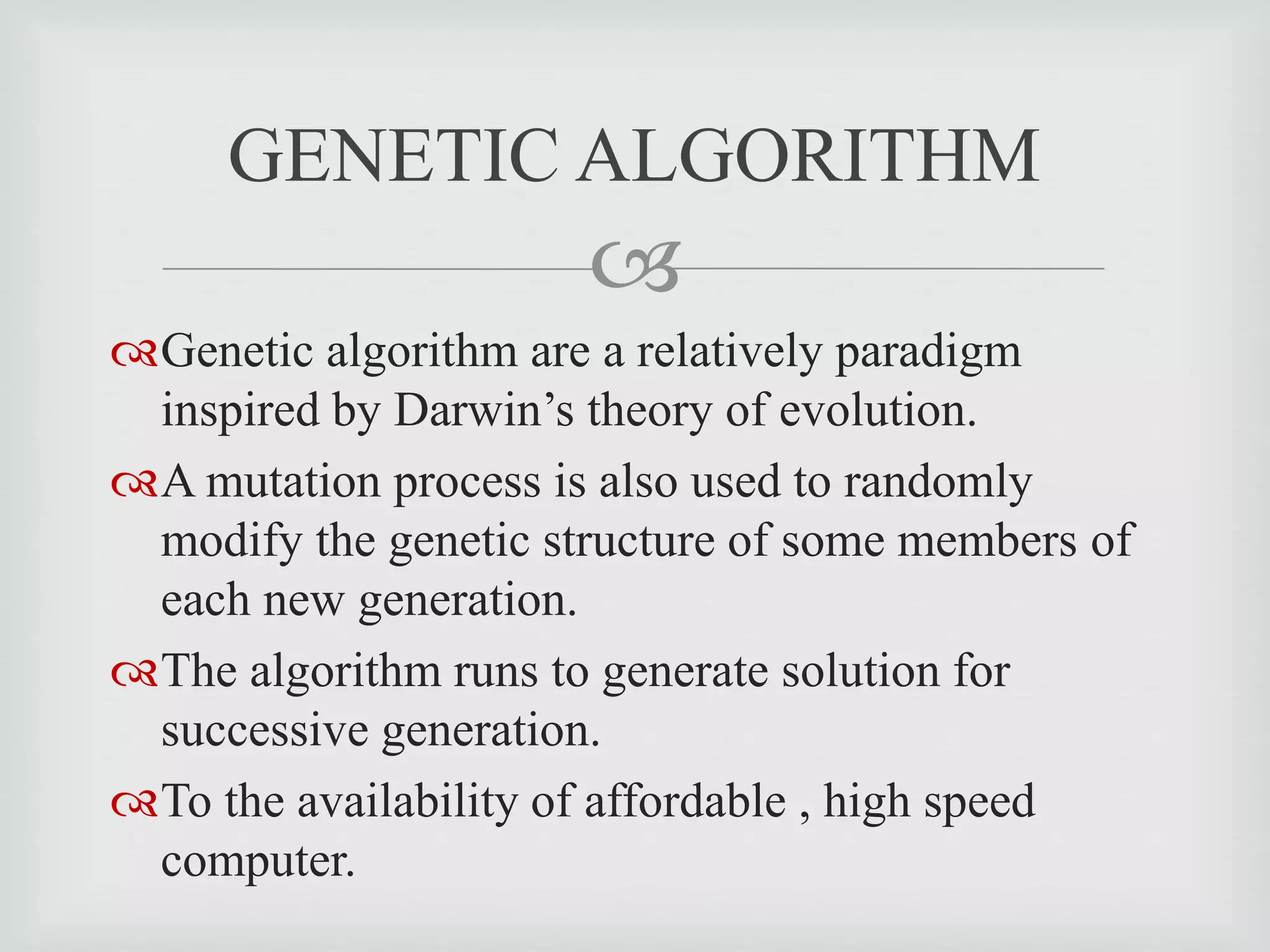
Genetic algorithm are a relatively paradigm
inspired by Darwin’s theory of evolution.
A mutation process is also used to randomly
modify the genetic structure of some members of
each new generation.
The algorithm runs to generate solution for
successive generation.
To the availability of affordable , high speed
computer.
GENETIC ALGORITHM
 