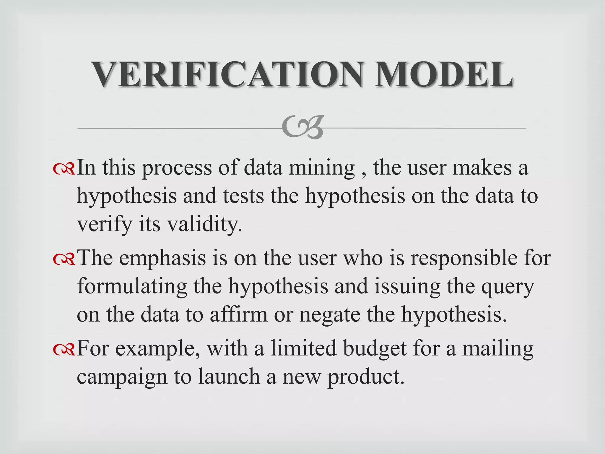 
In this process of data mining , the user makes a
hypothesis and tests the hypothesis on the data to
verify its validity.
The emphasis is on the user who is responsible for
formulating the hypothesis and issuing the query
on the data to affirm or negate the hypothesis.
For example, with a limited budget for a mailing
campaign to launch a new product.
VERIFICATION MODEL
 