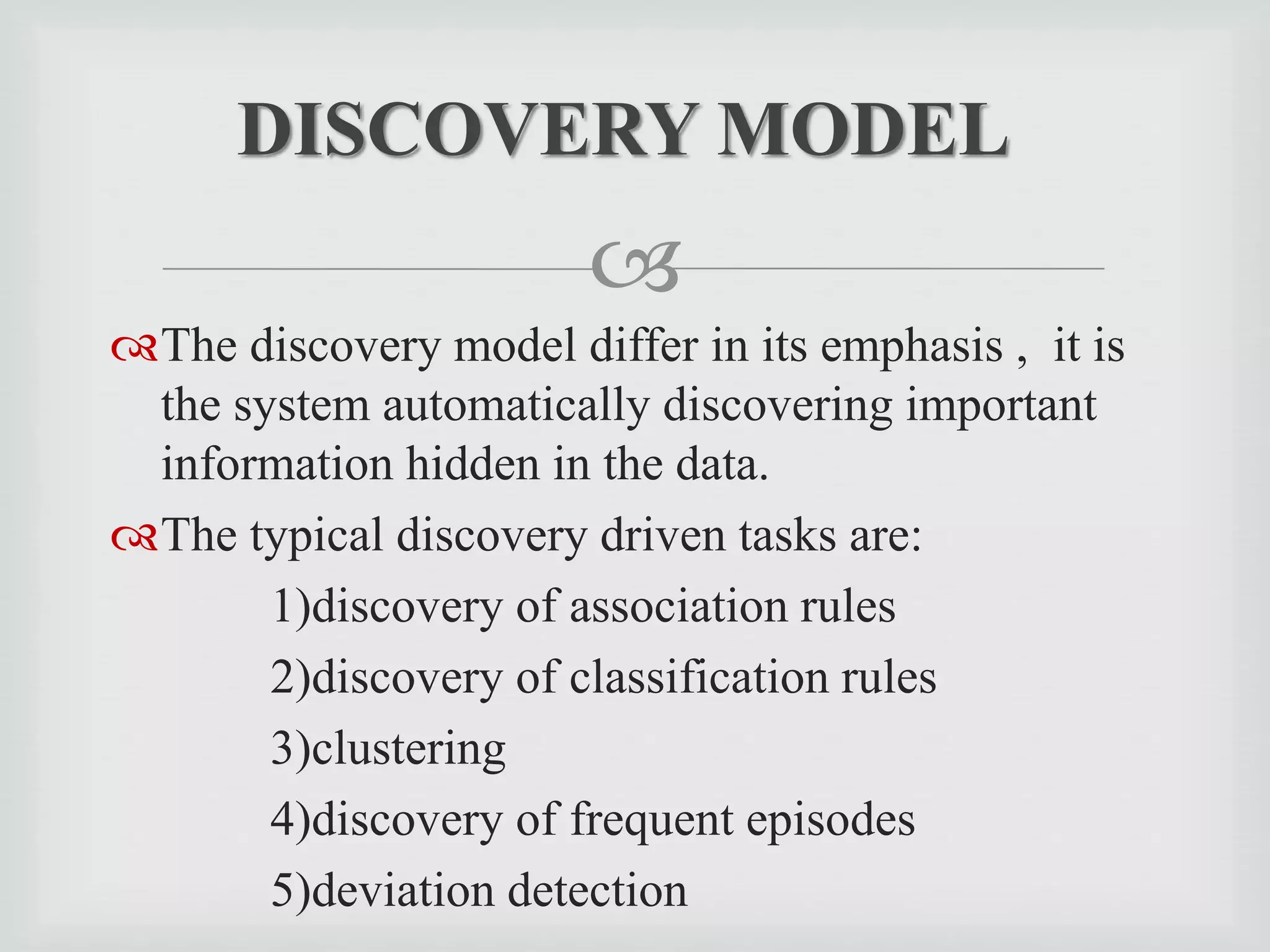
The discovery model differ in its emphasis , it is
the system automatically discovering important
information hidden in the data.
The typical discovery driven tasks are:
1)discovery of association rules
2)discovery of classification rules
3)clustering
4)discovery of frequent episodes
5)deviation detection
DISCOVERY MODEL
 