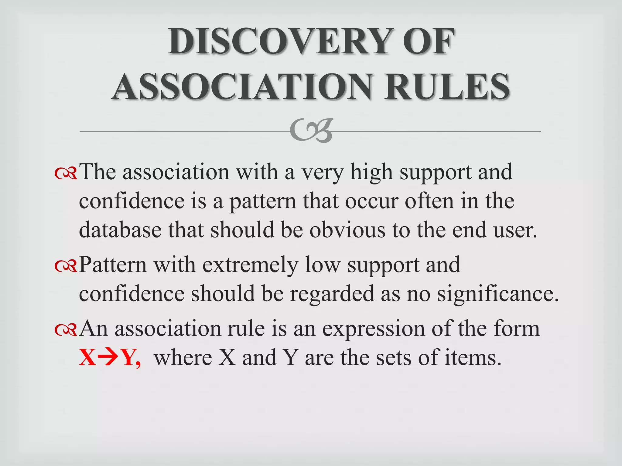 
The association with a very high support and
confidence is a pattern that occur often in the
database that should be obvious to the end user.
Pattern with extremely low support and
confidence should be regarded as no significance.
An association rule is an expression of the form
XY, where X and Y are the sets of items.
DISCOVERY OF
ASSOCIATION RULES
 