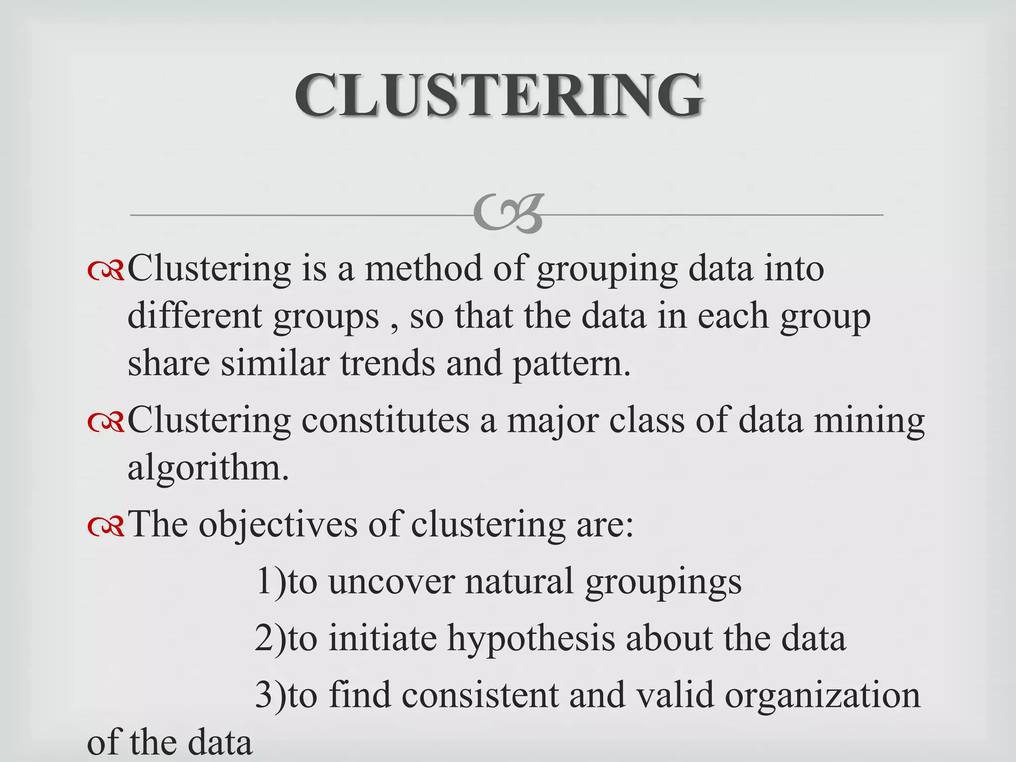 
Clustering is a method of grouping data into
different groups , so that the data in each group
share similar trends and pattern.
Clustering constitutes a major class of data mining
algorithm.
The objectives of clustering are:
1)to uncover natural groupings
2)to initiate hypothesis about the data
3)to find consistent and valid organization
of the data
CLUSTERING
 