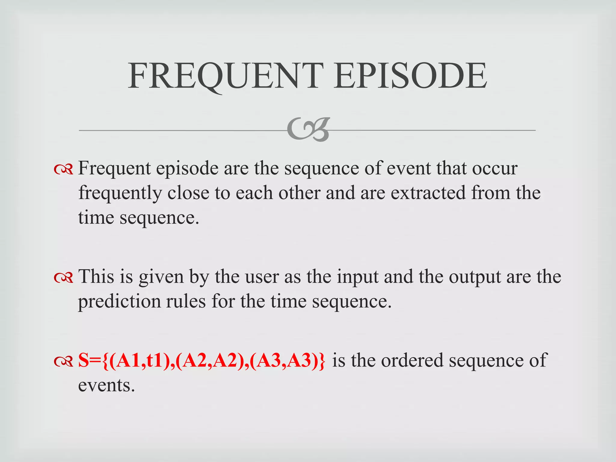 
 Frequent episode are the sequence of event that occur
frequently close to each other and are extracted from the
time sequence.
 This is given by the user as the input and the output are the
prediction rules for the time sequence.
 S={(A1,t1),(A2,A2),(A3,A3)} is the ordered sequence of
events.
FREQUENT EPISODE
 