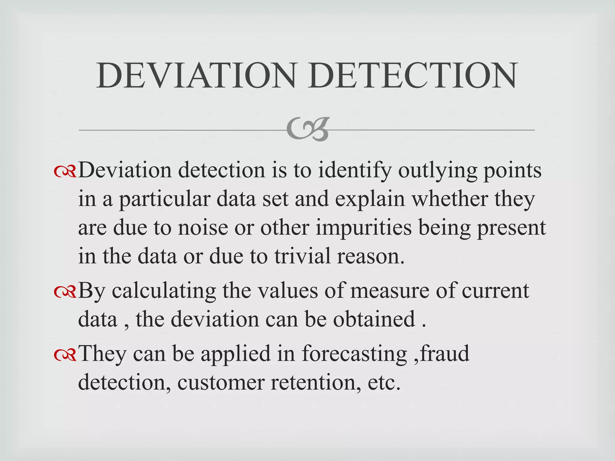 
Deviation detection is to identify outlying points
in a particular data set and explain whether they
are due to noise or other impurities being present
in the data or due to trivial reason.
By calculating the values of measure of current
data , the deviation can be obtained .
They can be applied in forecasting ,fraud
detection, customer retention, etc.
DEVIATION DETECTION
 
