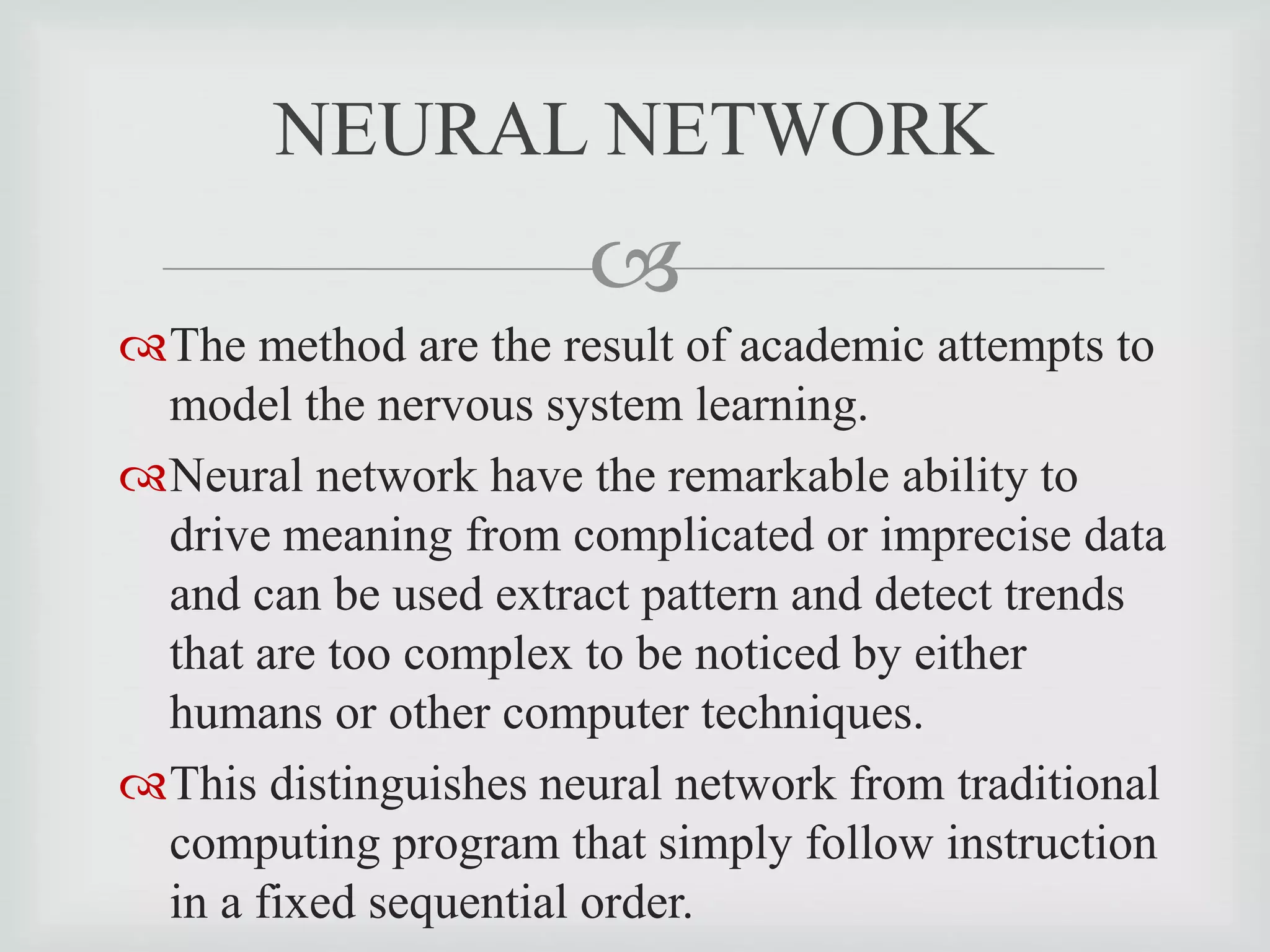 
The method are the result of academic attempts to
model the nervous system learning.
Neural network have the remarkable ability to
drive meaning from complicated or imprecise data
and can be used extract pattern and detect trends
that are too complex to be noticed by either
humans or other computer techniques.
This distinguishes neural network from traditional
computing program that simply follow instruction
in a fixed sequential order.
NEURAL NETWORK
 