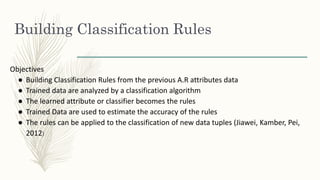 Building Classification Rules
Objectives
● Building Classification Rules from the previous A.R attributes data
● Trained data are analyzed by a classification algorithm
● The learned attribute or classifier becomes the rules
● Trained Data are used to estimate the accuracy of the rules
● The rules can be applied to the classification of new data tuples (Jiawei, Kamber, Pei,
2012)
 