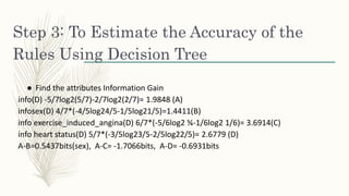 Step 3: To Estimate the Accuracy of the
Rules Using Decision Tree
● Find the attributes Information Gain
info(D) -5/7log2(5/7)-2/7log2(2/7)= 1.9848 (A)
infosex(D) 4/7*(-4/5log24/5-1/5log21/5)=1.4411(B)
info exercise_induced_angina(D) 6/7*(-5/6log2 ⅚-1/6log2 1/6)= 3.6914(C)
info heart status(D) 5/7*(-3/5log23/5-2/5log22/5)= 2.6779 (D)
A-B=0.5437bits(sex), A-C= -1.7066bits, A-D= -0.6931bits
 