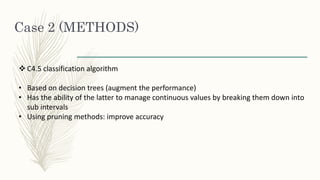 Case 2 (METHODS)
 C4.5 classification algorithm
• Based on decision trees (augment the performance)
• Has the ability of the latter to manage continuous values by breaking them down into
sub intervals
• Using pruning methods: improve accuracy
 