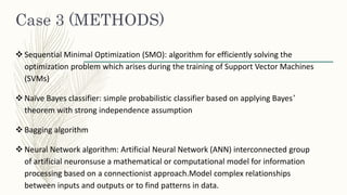 Case 3 (METHODS)
 Sequential Minimal Optimization (SMO): algorithm for efficiently solving the
optimization problem which arises during the training of Support Vector Machines
(SVMs)
 Naïve Bayes classifier: simple probabilistic classifier based on applying Bayes’
theorem with strong independence assumption
 Bagging algorithm
 Neural Network algorithm: Artificial Neural Network (ANN) interconnected group
of artificial neuronsuse a mathematical or computational model for information
processing based on a connectionist approach.Model complex relationships
between inputs and outputs or to find patterns in data.
 