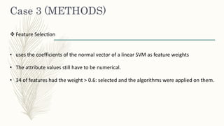 Case 3 (METHODS)
 Feature Selection
• uses the coefficients of the normal vector of a linear SVM as feature weights
• The attribute values still have to be numerical.
• 34 of features had the weight > 0.6: selected and the algorithms were applied on them.
 
