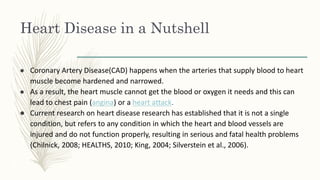 Heart Disease in a Nutshell
● Coronary Artery Disease(CAD) happens when the arteries that supply blood to heart
muscle become hardened and narrowed.
● As a result, the heart muscle cannot get the blood or oxygen it needs and this can
lead to chest pain (angina) or a heart attack.
● Current research on heart disease research has established that it is not a single
condition, but refers to any condition in which the heart and blood vessels are
injured and do not function properly, resulting in serious and fatal health problems
(Chilnick, 2008; HEALTHS, 2010; King, 2004; Silverstein et al., 2006).
 