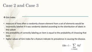 Case 2 and Case 3
 Gini Index
• measure of how often a randomly chosen element from a set of elements would be
incorrectly labeled if it was randomly labeled according to the distribution of labels in
the subset
• the probability of correctly labeling an item is equal to the probability of choosing that
item
• higher values of Gini Index for a feature indicate its prevalence in causing the disease.
 