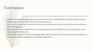 Conclusion
– Using Feature selection methods can increase the accuracy of CAD diagnosis (Though sometimes may
decrease the accuracy of the LAD, RCA stenosis diagnosis)
– To enrich our dataset, we may need to create some new features which has vital influence the accuracy
of the CAD diagnosis.
– Rules extracted from association rule mining methods may not be 100% correct, we need some more
testing data to test the rules.
– Still need the results of the standard angiographic method which are used as the base of comparison, to
assess the prediction capability of classification algorithms.
 