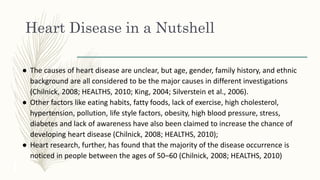 Heart Disease in a Nutshell
● The causes of heart disease are unclear, but age, gender, family history, and ethnic
background are all considered to be the major causes in different investigations
(Chilnick, 2008; HEALTHS, 2010; King, 2004; Silverstein et al., 2006).
● Other factors like eating habits, fatty foods, lack of exercise, high cholesterol,
hypertension, pollution, life style factors, obesity, high blood pressure, stress,
diabetes and lack of awareness have also been claimed to increase the chance of
developing heart disease (Chilnick, 2008; HEALTHS, 2010);
● Heart research, further, has found that the majority of the disease occurrence is
noticed in people between the ages of 50–60 (Chilnick, 2008; HEALTHS, 2010)
 