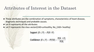 Attributes of Interest in the Dataset
● These attributes are the combination of symptoms, characteristics of heart disease,
diagnostic techniques and probable causes.
● Let X represents all the attributes
● Let Y represents the class vector(CAD=unhealthy, No_CAD= healthy)
 
