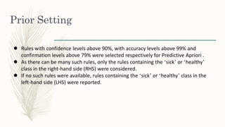 Prior Setting
● Rules with confidence levels above 90%, with accuracy levels above 99% and
confirmation levels above 79% were selected respectively for Predictive Apriori .
● As there can be many such rules, only the rules containing the ‘sick’ or ‘healthy’
class in the right-hand side (RHS) were considered.
● If no such rules were available, rules containing the ‘sick’ or ‘healthy’ class in the
left-hand side (LHS) were reported.
 