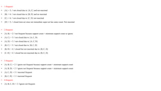• 1-frequent:
• {A} = 3; // not closed due to {A, C} and not maximal
• {B} = 4; // not closed due to {B, D} and no maximal
• {C} = 4; // not closed due to {C, D} not maximal
• {D} = 5; // closed item-set since not immediate super-set has same count. Not maximal
• 2-frequent:
• {A, B} = 2 // not frequent because support count < minimum support count so ignore
• {A, C} = 3 // not closed due to {A, C, D}
• {A, D} = 3 // not closed due to {A, C, D}
• {B, C} = 3 // not closed due to {B, C, D}
• {B, D} = 4 // closed but not maximal due to {B, C, D}
• {C, D} = 4 // closed but not maximal due to {B, C, D}
• 3-frequent:
• {A, B, C} = 2 // ignore not frequent because support count < minimum support count
• {A, B, D} = 2 // ignore not frequent because support count < minimum support count
• {A, C, D} = 3 // maximal frequent
• {B, C, D} = 3 // maximal frequent
• 4-frequent:
• {A, B, C, D} = 2 //ignore not frequent
 