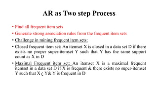 AR as Two step Process
• Find all frequent item sets
• Generate strong association rules from the frequent item sets
• Challenge in mining frequent item sets:
• Closed frequent item set: An itemset X is closed in a data set D if there
exists no proper super-itemset Y such that Y has the same support
count as X in D
• Maximal Frequent item set: An itemset X is a maximal frequent
itemset in a data set D if X is frequent & there exists no super-itemset
Y such that X ʗ Y& Y is frequent in D
 