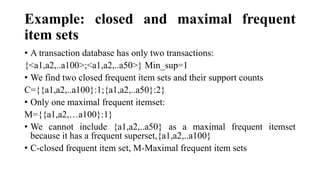 Example: closed and maximal frequent
item sets
• A transaction database has only two transactions:
{<a1,a2,..a100>;<a1,a2,..a50>} Min_sup=1
• We find two closed frequent item sets and their support counts
C={{a1,a2,..a100}:1;{a1,a2,..a50}:2}
• Only one maximal frequent itemset:
M={{a1,a2,…a100}:1}
• We cannot include {a1,a2,..a50} as a maximal frequent itemset
because it has a frequent superset,{a1,a2,..a100}
• C-closed frequent item set, M-Maximal frequent item sets
 