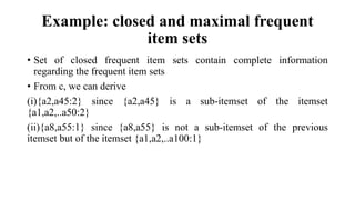 Example: closed and maximal frequent
item sets
• Set of closed frequent item sets contain complete information
regarding the frequent item sets
• From c, we can derive
(i){a2,a45:2} since {a2,a45} is a sub-itemset of the itemset
{a1,a2,..a50:2}
(ii){a8,a55:1} since {a8,a55} is not a sub-itemset of the previous
itemset but of the itemset {a1,a2,..a100:1}
 