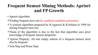 Frequent Itemset Mining Methods: Apriori
and FP Growth
• Apriori algorithm:
Finding frequent item sets by confined candidate generation
A seminal algorithm proposed by R.Agarwal & R.Srikant in 1994 for
mining frequent item sets.
Name of the algorithm is due to the fact that algorithm uses prior
knowledge of frequent itemset properties
Apriori Property: All non empty subsets of a frequent itemset must
also be frequent
Join Step and Prune Step
 