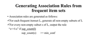 Generating Association Rules from
frequent item sets
• Association rules are generated as follows:
For each frequent itemset L, generate all non-empty subsets of L
For every non-empty subset s of L, output the rule
“s=>l-s” if sup_count(l)
sup_count(s) >= min_conf
 