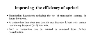 Improving the efficiency of apriori
• Transaction Reduction: reducing the no. of transaction scanned in
future iterations.
• A transaction that does not contain any frequent k-item sets cannot
contain any frequent (k+1) item sets.
• Such a transaction can be marked or removed from further
consideration.
 