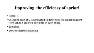 Improving the efficiency of apriori
• Phase: II
A second scan of D is conducted to determine the global frequent
item set, D is scanned only once in each phase
• Sampling
• Dynamic itemset counting
 