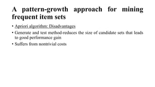 A pattern-growth approach for mining
frequent item sets
• Apriori algorithm: Disadvantages
• Generate and test method-reduces the size of candidate sets that leads
to good performance gain
• Suffers from nontrivial costs
 