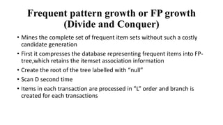 Frequent pattern growth or FP growth
(Divide and Conquer)
• Mines the complete set of frequent item sets without such a costly
candidate generation
• First it compresses the database representing frequent items into FP-
tree,which retains the itemset association information
• Create the root of the tree labelled with “null”
• Scan D second time
• Items in each transaction are processed in ”L” order and branch is
created for each transactions
 