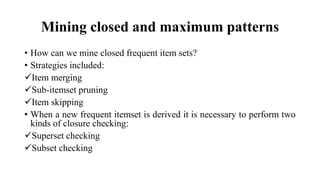 Mining closed and maximum patterns
• How can we mine closed frequent item sets?
• Strategies included:
Item merging
Sub-itemset pruning
Item skipping
• When a new frequent itemset is derived it is necessary to perform two
kinds of closure checking:
Superset checking
Subset checking
 