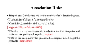 Association Rules
• Support and Confidence are two measures of rule interestingness.
Support: (usefulness of discovered rules)
Certainity:(certainity of discovered rules)
[ support=2%,confidence=60%]
2% of all the transactions under analysis show that computer and
antivirus are purchased together- support
60% of the customers who purchased a computer also bought the
software- confidence
 
