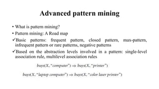 Advanced pattern mining
• What is pattern mining?
• Pattern mining: A Road map
Basic patterns: frequent pattern, closed pattern, max-pattern,
infrequent pattern or rare patterns, negative patterns
Based on the abstraction levels involved in a pattern: single-level
association rule, multilevel association rules
 