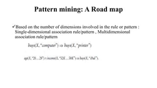Pattern mining: A Road map
Based on the number of dimensions involved in the rule or pattern :
Single-dimensional association rule/pattern , Multidimensional
association rule/pattern
 