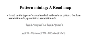 Pattern mining: A Road map
• Based on the types of values handled in the rule or pattern: Boolean
association rule, quantitative association rule
 