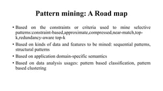 Pattern mining: A Road map
• Based on the constraints or criteria used to mine selective
patterns:constraint-based,approximate,compressed,near-match,top-
k,redundancy-aware top-k
• Based on kinds of data and features to be mined: sequential patterns,
structural patterns
• Based on application domain-specific semantics
• Based on data analysis usages: pattern based classification, pattern
based clustering
 