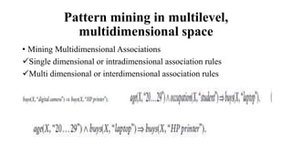 Pattern mining in multilevel,
multidimensional space
• Mining Multidimensional Associations
Single dimensional or intradimensional association rules
Multi dimensional or interdimensional association rules
 
