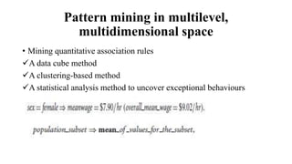 Pattern mining in multilevel,
multidimensional space
• Mining quantitative association rules
A data cube method
A clustering-based method
A statistical analysis method to uncover exceptional behaviours
 