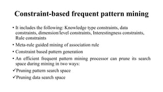 Constraint-based frequent pattern mining
• It includes the following: Knowledge type constraints, data
constraints, dimension/level constraints, Interestingness constraints,
Rule constraints
• Meta-rule guided mining of association rule
• Constraint based pattern generation
• An efficient frequent pattern mining processor can prune its search
space during mining in two ways:
Pruning pattern search space
Pruning data search space
 