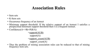 Association Rules
• Item sets
• K-Item sets
• Occurrence frequency of an itemset
• Minimum support threshold: If the relative support of an itemset I satisfies a
prespecified minimum support threshold then I is a frequent itemset.
• Confidence(A=>B)=P(B/A)
=support(AUB)
support(A)
=support_count(AUB)
support_count(A)
• Thus the problem of mining association rules can be reduced to that of mining
frequency item sets.
 